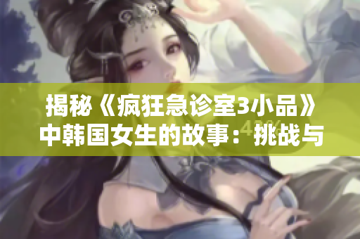 揭秘《瘋狂急診室3小品》中韓國女生的故事：挑戰(zhàn)與成長