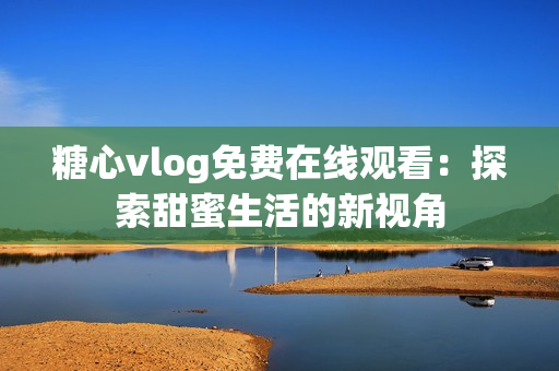 糖心vlog免費(fèi)在線觀看：探索甜蜜生活的新視角