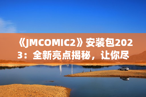 《JMCOMIC2》安裝包2023：全新亮點(diǎn)揭秘，讓你盡情暢游漫畫世界(1)