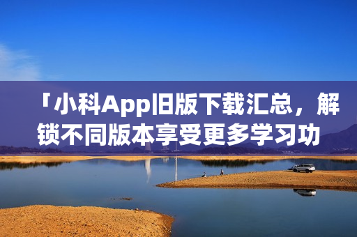 「小科App舊版下載匯總，解鎖不同版本享受更多學(xué)習(xí)功能！」