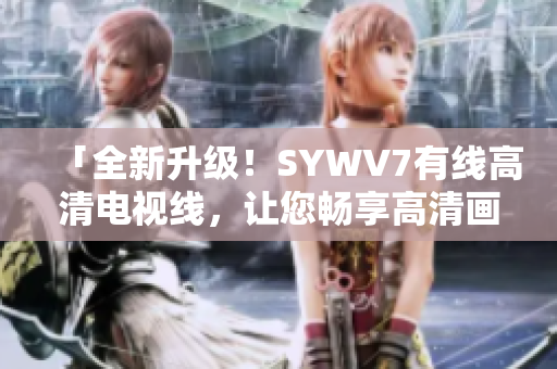 「全新升級(jí)！SYWV7有線高清電視線，讓您暢享高清畫(huà)質(zhì)體驗(yàn)」