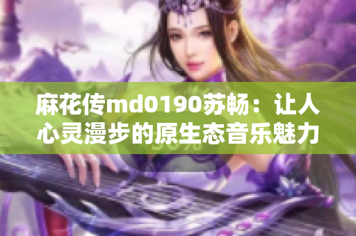 麻花傳md0190蘇暢：讓人心靈漫步的原生態(tài)音樂魅力