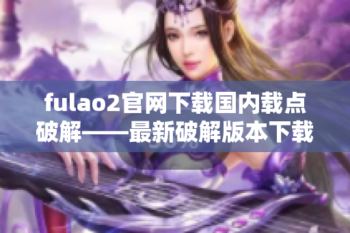 fulao2官網下載國內載點破解——最新破解版本下載及安裝指南