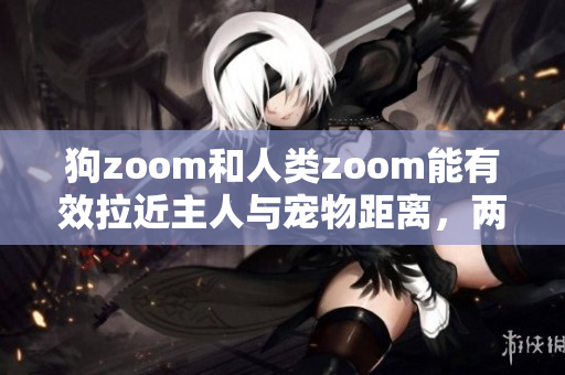 狗zoom和人類zoom能有效拉近主人與寵物距離，兩者誰更優(yōu)秀？