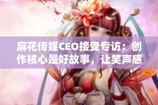 麻花傳媒CEO接受專訪：創(chuàng)作核心是好故事，讓笑聲感染更多人！