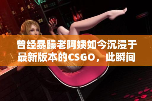 曾經(jīng)暴躁老阿姨如今沉浸于最新版本的CSGO，此瞬間竟震驚全網(wǎng)！