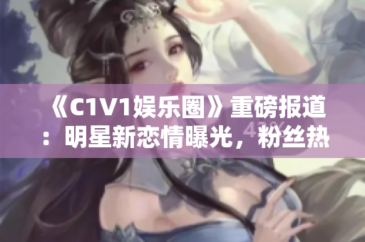 《C1V1娛樂圈》重磅報道：明星新戀情曝光，粉絲熱議紛紛