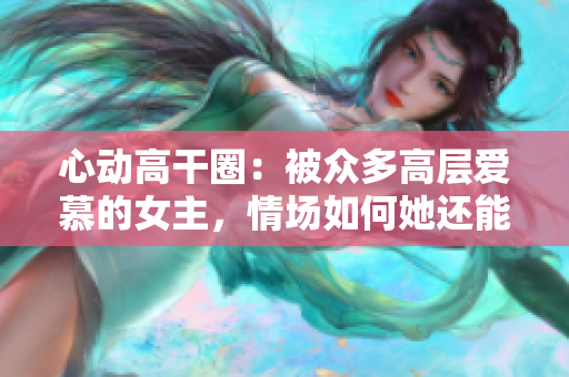 心動高干圈：被眾多高層愛慕的女主，情場如何她還能不倒？