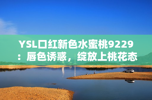 YSL口紅新色水蜜桃9229：唇色誘惑，綻放上桃花態(tài)!