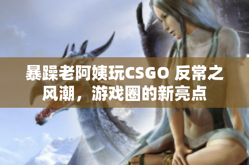 暴躁老阿姨玩CSGO 反常之風(fēng)潮，游戲圈的新亮點(diǎn)