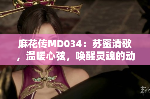 麻花傳MD034：蘇蜜清歌，溫暖心弦，喚醒靈魂的動(dòng)人旋律！