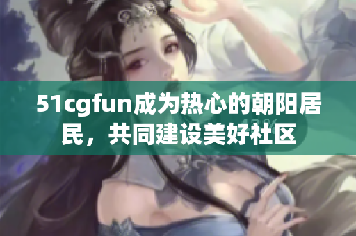 51cgfun成為熱心的朝陽(yáng)居民，共同建設(shè)美好社區(qū)