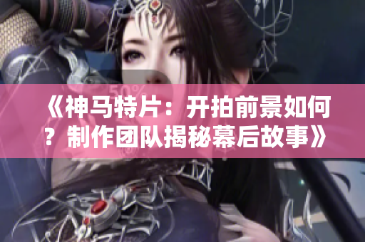 《神馬特片：開拍前景如何？制作團隊揭秘幕后故事》