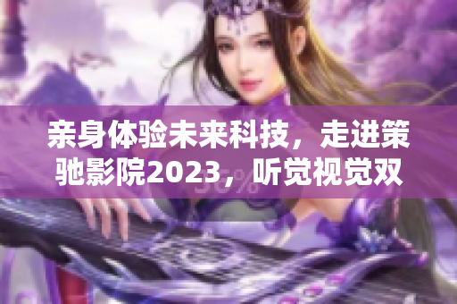 親身體驗(yàn)未來科技，走進(jìn)策馳影院2023，聽覺視覺雙重享受