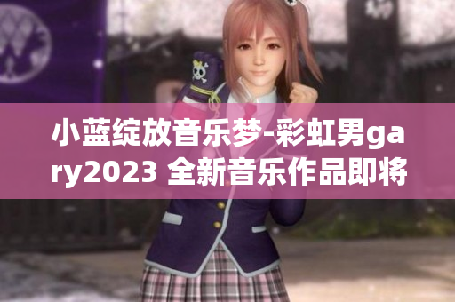 小藍(lán)綻放音樂夢(mèng)-彩虹男g(shù)ary2023 全新音樂作品即將釋放