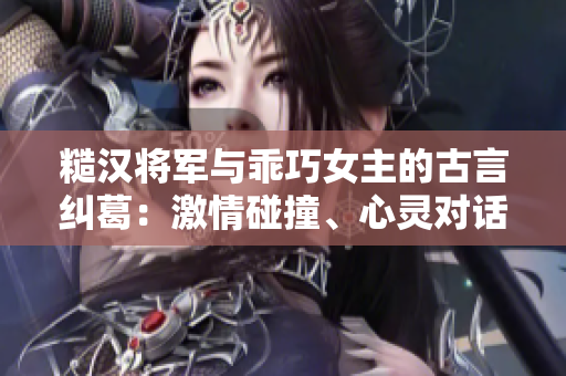 糙漢將軍與乖巧女主的古言糾葛：激情碰撞、心靈對(duì)話