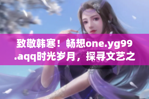 致敬韓寒！暢想one.yg99.aqq時(shí)光歲月，探尋文藝之美