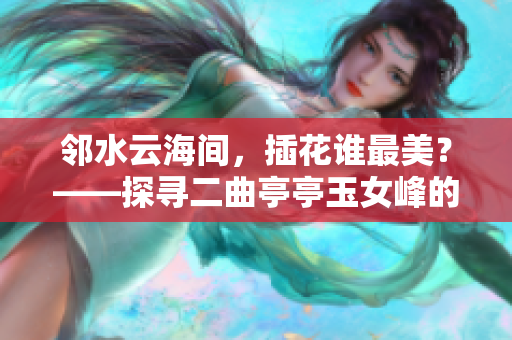 鄰水云海間，插花誰(shuí)最美？——探尋二曲亭亭玉女峰的靈魂花藝士