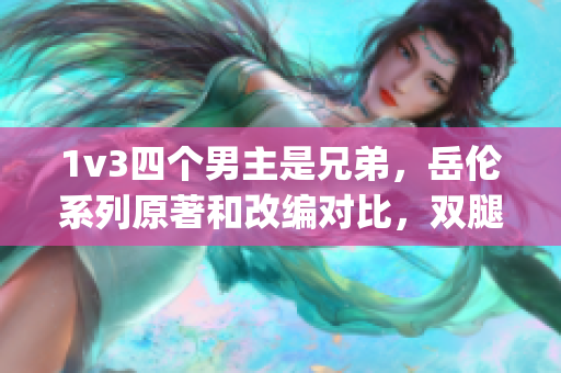 1v3四個(gè)男主是兄弟，岳倫系列原著和改編對比，雙腿間硬硬的胎頭濕漉漉的擠出來，yandex入口引擎，骨欲[古言／骨科／sc]_[星辰鯨落]1261