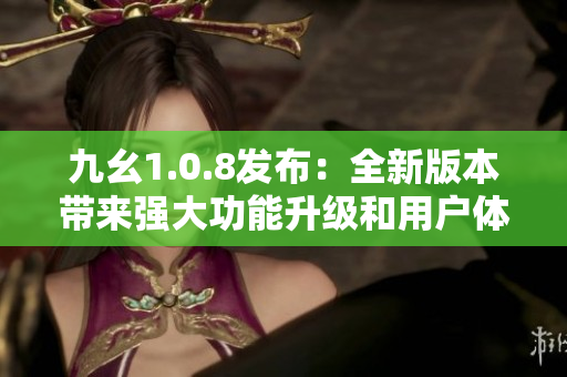 九幺1.0.8發(fā)布：全新版本帶來強(qiáng)大功能升級和用戶體驗(yàn)優(yōu)化