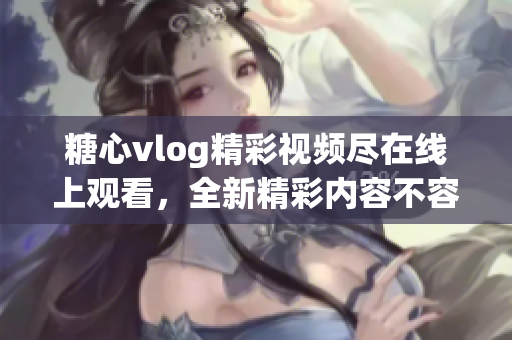 糖心vlog精彩視頻盡在線上觀看，全新精彩內(nèi)容不容錯過