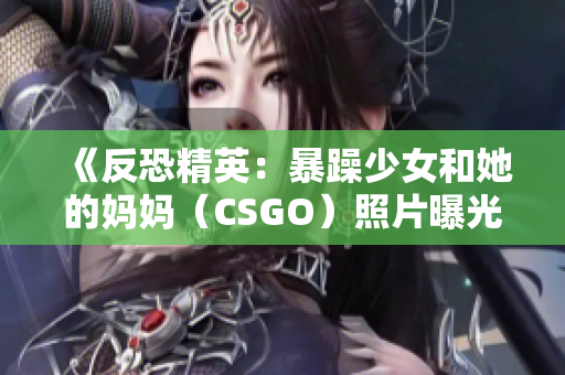 《反恐精英：暴躁少女和她的媽媽（CSGO）照片曝光》