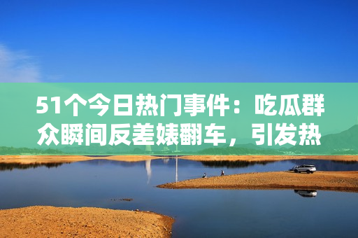 51個(gè)今日熱門事件：吃瓜群眾瞬間反差婊翻車，引發(fā)熱議