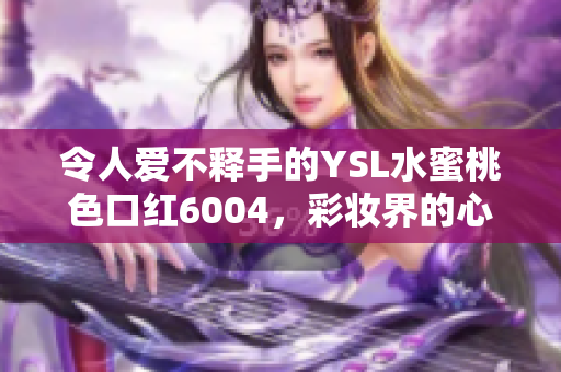 令人愛不釋手的YSL水蜜桃色口紅6004，彩妝界的心頭好