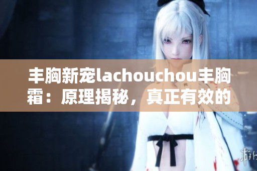 豐胸新寵lachouchou豐胸霜：原理揭秘，真正有效的豐胸方法