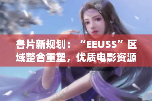 魯片新規(guī)劃：“EEUSS”區(qū)域整合重塑，優(yōu)質(zhì)電影資源上線！(1)