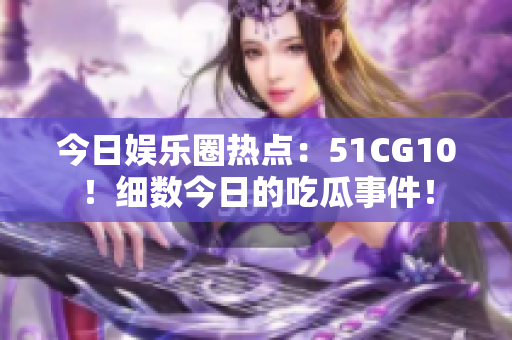 今日娛樂圈熱點：51CG10！細數(shù)今日的吃瓜事件！