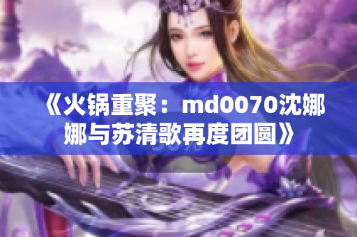 《火鍋重聚：md0070沈娜娜與蘇清歌再度團(tuán)圓》