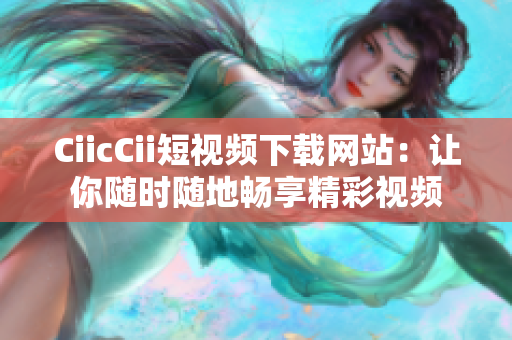 CiicCii短視頻下載網(wǎng)站：讓你隨時(shí)隨地暢享精彩視頻