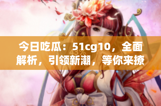 今日吃瓜：51cg10，全面解析，引領(lǐng)新潮，等你來(lái)撩(1)