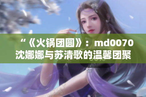 “《火鍋團圓》：md0070沈娜娜與蘇清歌的溫馨團聚”