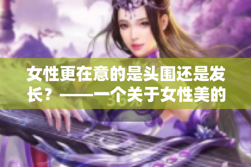 女性更在意的是頭圍還是發(fā)長？——一個關(guān)于女性美的思考