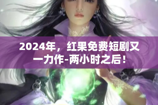 2024年，紅果免費短劇又一力作-兩小時之后！