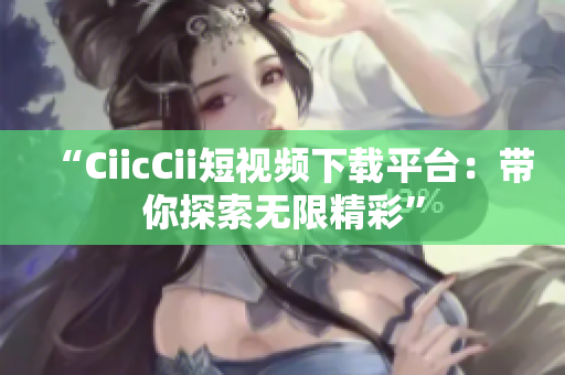 “CiicCii短視頻下載平臺：帶你探索無限精彩”