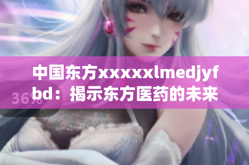 中國東方xxxxxlmedjyfbd：揭示東方醫(yī)藥的未來發(fā)展藍圖