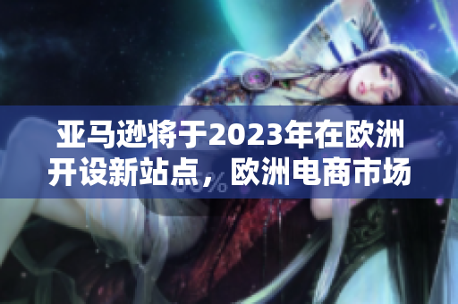 亞馬遜將于2023年在歐洲開設(shè)新站點，歐洲電商市場將有新動向