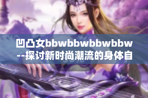 凹凸女bbwbbwbbwbbw--探討新時尚潮流的身體自信之旅