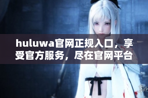 huluwa官網(wǎng)正規(guī)入口，享受官方服務(wù)，盡在官網(wǎng)平臺(tái)