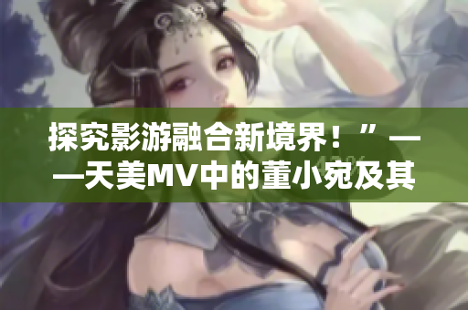 探究影游融合新境界！”——天美MV中的董小宛及其意義