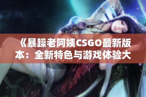 《暴躁老阿姨CSGO最新版本：全新特色與游戲體驗大揭秘》