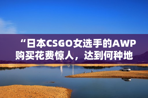 “日本CSGO女選手的AWP購買花費驚人，達到何種地步？”