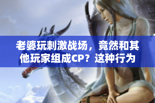 老婆玩刺激戰(zhàn)場，竟然和其他玩家組成CP？這種行為應該被抨擊！