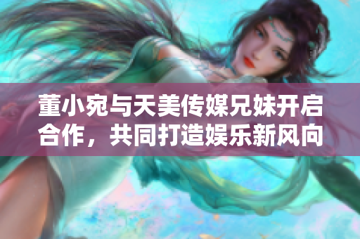 董小宛與天美傳媒兄妹開啟合作，共同打造娛樂新風(fēng)向