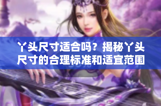 丫頭尺寸適合嗎？揭秘丫頭尺寸的合理標準和適宜范圍。