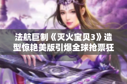 法航巨制《滅火寶貝3》造型驚艷美版引爆全球搶票狂潮