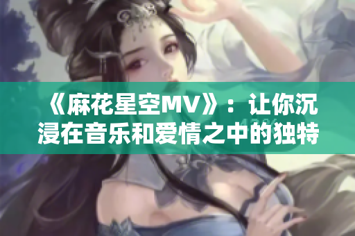 《麻花星空MV》：讓你沉浸在音樂和愛情之中的獨(dú)特魅力！